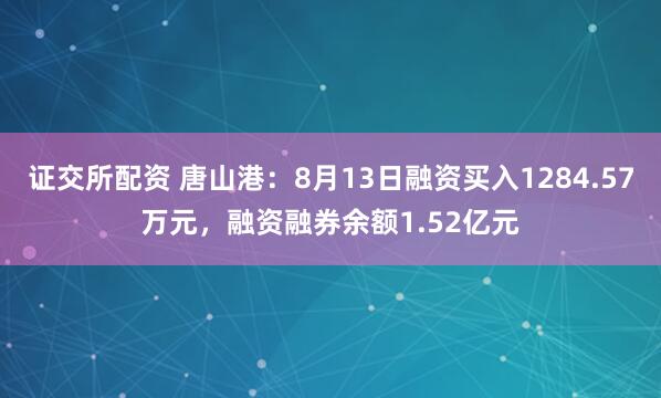 证交所配资 唐山港：8月13日融资买入1284.57万元，融资融券余额1.52亿元