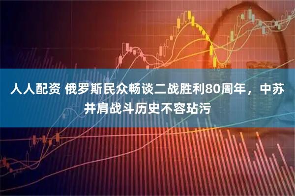 人人配资 俄罗斯民众畅谈二战胜利80周年，中苏并肩战斗历史不容玷污