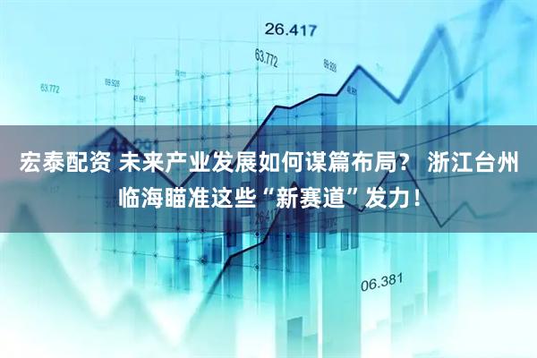 宏泰配资 未来产业发展如何谋篇布局？ 浙江台州临海瞄准这些“新赛道”发力！