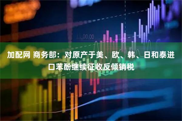 加配网 商务部：对原产于美、欧、韩、日和泰进口苯酚继续征收反倾销税
