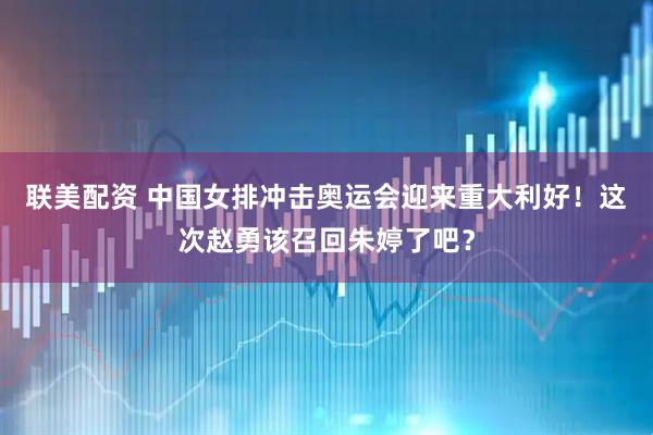 联美配资 中国女排冲击奥运会迎来重大利好！这次赵勇该召回朱婷了吧？