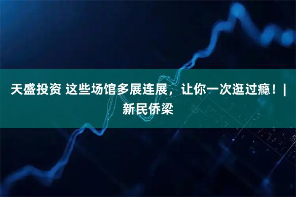 天盛投资 这些场馆多展连展，让你一次逛过瘾！|新民侨梁