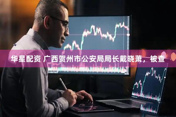 华星配资 广西贺州市公安局局长戴晓萧，被查