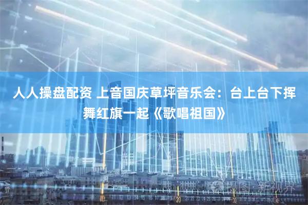 人人操盘配资 上音国庆草坪音乐会：台上台下挥舞红旗一起《歌唱祖国》