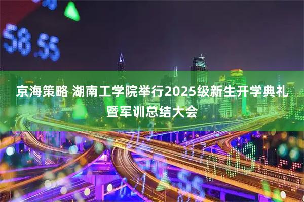 京海策略 湖南工学院举行2025级新生开学典礼暨军训总结大会