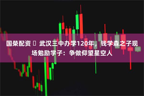 国榮配资 ​武汉三中办学120年，钱学森之子现场勉励学子：争做仰望星空人
