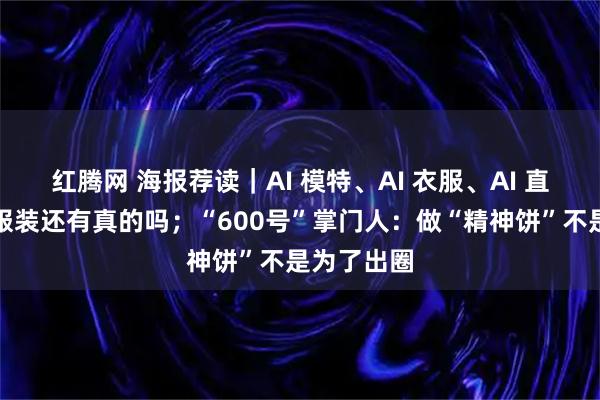 红腾网 海报荐读｜AI 模特、AI 衣服、AI 直播！网购服装还有真的吗；“600号”掌门人：做“精神饼”不是为了出圈