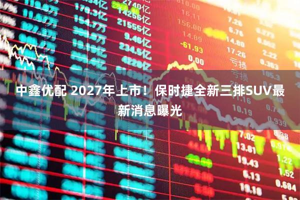 中鑫优配 2027年上市！保时捷全新三排SUV最新消息曝光