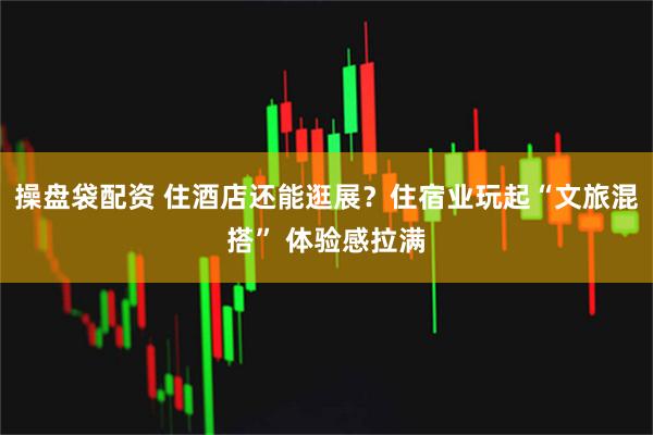 操盘袋配资 住酒店还能逛展？住宿业玩起“文旅混搭” 体验感拉满