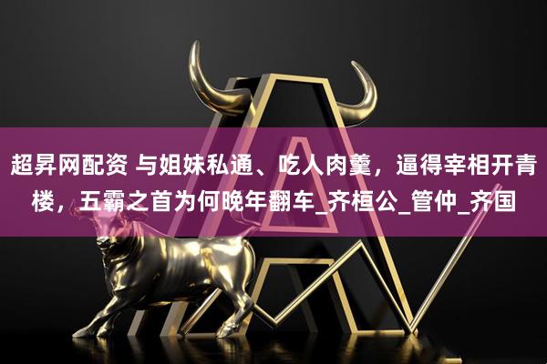 超昇网配资 与姐妹私通、吃人肉羹，逼得宰相开青楼，五霸之首为何晚年翻车_齐桓公_管仲_齐国