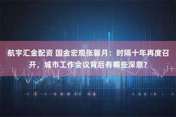 航宇汇金配资 国金宏观张馨月：时隔十年再度召开，城市工作会议背后有哪些深意？