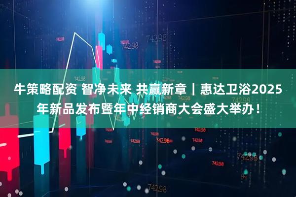 牛策略配资 智净未来 共赢新章｜惠达卫浴2025年新品发布暨年中经销商大会盛大举办！
