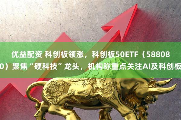 优益配资 科创板领涨，科创板50ETF（588080）聚焦“硬科技”龙头，机构称重点关注AI及科创板