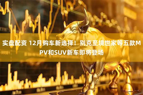 实盘配资 12月购车新选择！别克至境世家等五款MPV和SUV新车即将登场