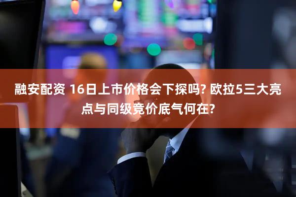 融安配资 16日上市价格会下探吗? 欧拉5三大亮点与同级竞价底气何在?
