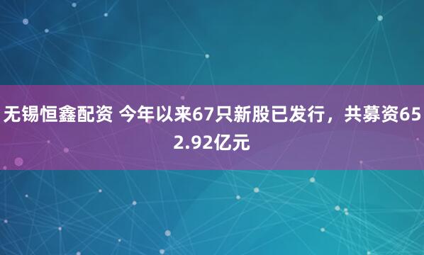 无锡恒鑫配资 今年以来67只新股已发行，共募资652.92亿元